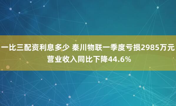一比三配资利息多少 秦川物联一季度亏损2985万元 营业收入同比下降44.6%