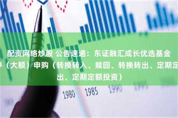 配资网络炒股 公告速递：东证融汇成长优选基金基金暂停（大额）申购（转换转入、赎回、转换转出、定期定额投资）