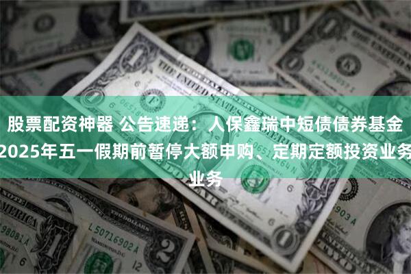 股票配资神器 公告速递：人保鑫瑞中短债债券基金2025年五一假期前暂停大额申购、定期定额投资业务