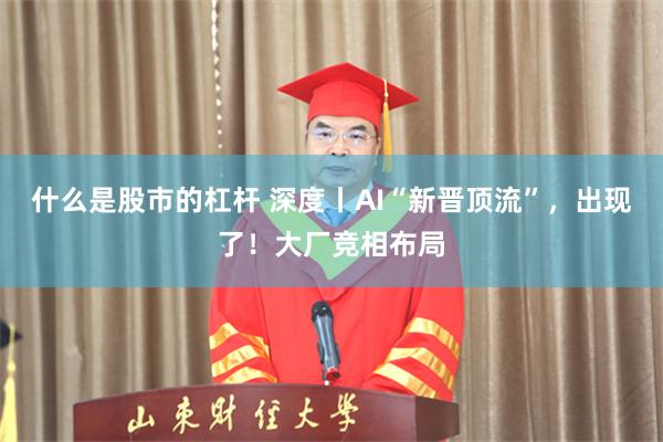 什么是股市的杠杆 深度丨AI“新晋顶流”，出现了！大厂竞相布局
