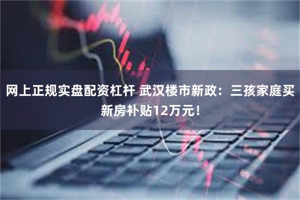 网上正规实盘配资杠杆 武汉楼市新政：三孩家庭买新房补贴12万元！