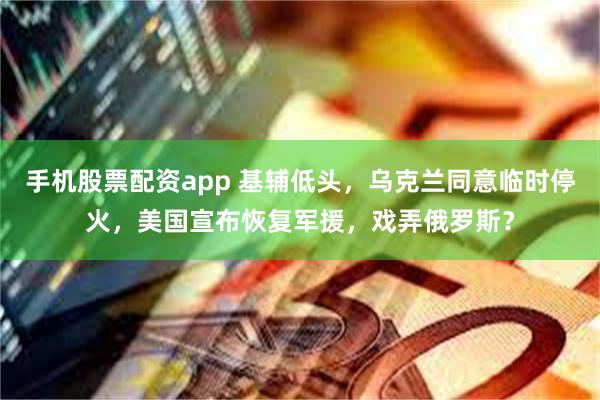 手机股票配资app 基辅低头，乌克兰同意临时停火，美国宣布恢复军援，戏弄俄罗斯？