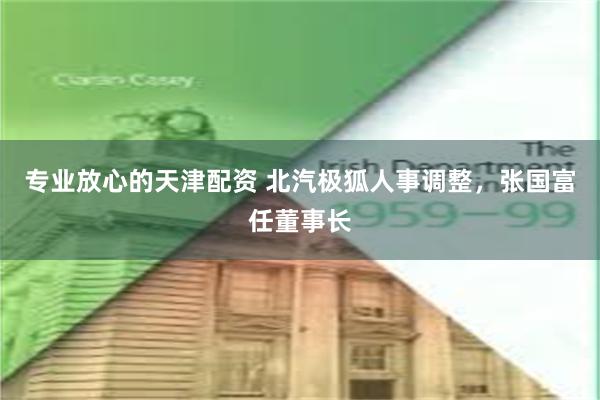 专业放心的天津配资 北汽极狐人事调整，张国富任董事长
