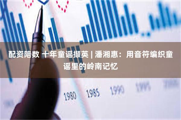 配资陪数 十年童谣撷英 | 潘湘惠：用音符编织童谣里的岭南记忆