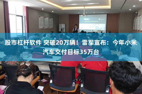 股市杠杆软件 突破20万辆！雷军宣布：今年小米汽车交付目标35万台