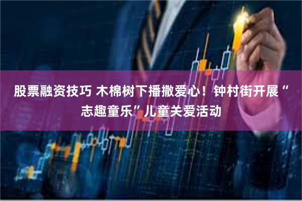 股票融资技巧 木棉树下播撒爱心！钟村街开展“志趣童乐”儿童关爱活动