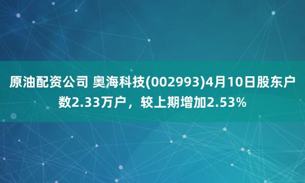 原油配资公司 奥海科技(002993)4月10日股东户数2.33万户，较上期增加2.53%