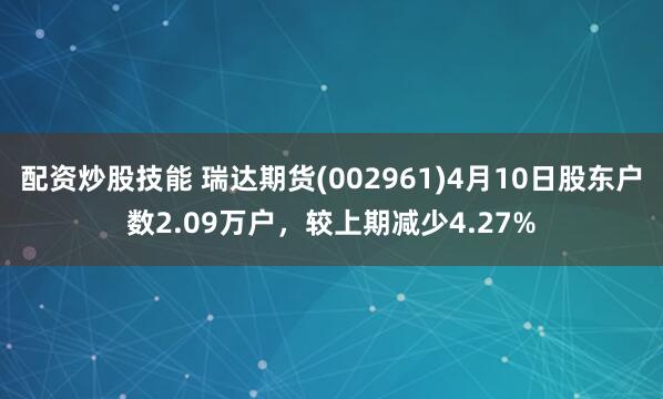 配资炒股技能 瑞达期货(002961)4月10日股东户数2.09万户，较上期减少4.27%