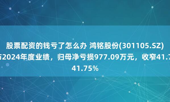 股票配资的钱亏了怎么办 鸿铭股份(301105.SZ)发布2024年度业绩，归母净亏损977.09万元，收窄41.75%