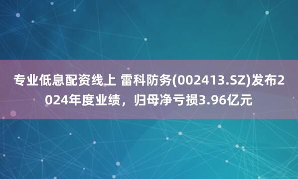 专业低息配资线上 雷科防务(002413.SZ)发布2024年度业绩，归母净亏损3.96亿元