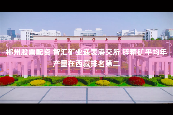 郴州股票配资 智汇矿业递表港交所 锌精矿平均年产量在西藏排名第二