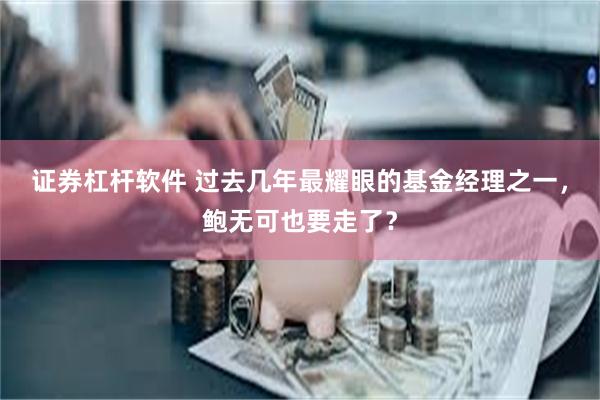 证券杠杆软件 过去几年最耀眼的基金经理之一，鲍无可也要走了？