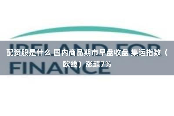 配资股是什么 国内商品期市早盘收盘 集运指数（欧线）涨超7%