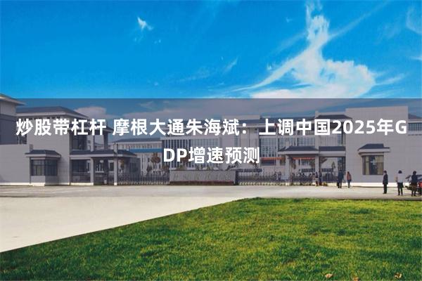 炒股带杠杆 摩根大通朱海斌：上调中国2025年GDP增速预测
