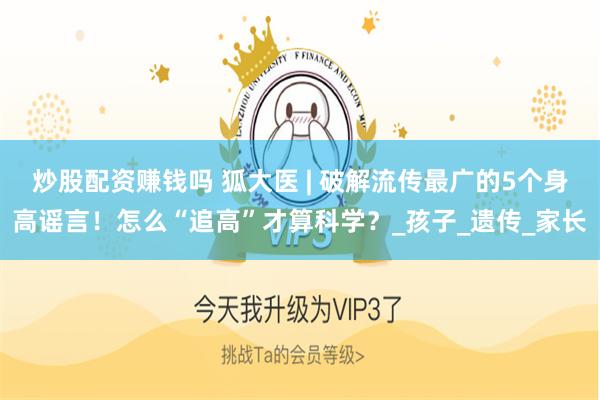 炒股配资赚钱吗 狐大医 | 破解流传最广的5个身高谣言！怎么“追高”才算科学？_孩子_遗传_家长