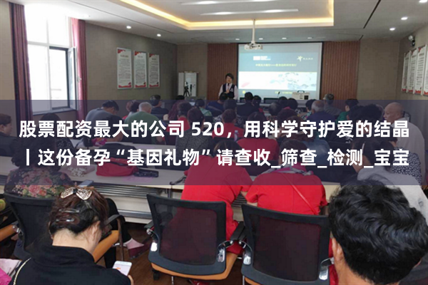 股票配资最大的公司 520，用科学守护爱的结晶丨这份备孕“基因礼物”请查收_筛查_检测_宝宝