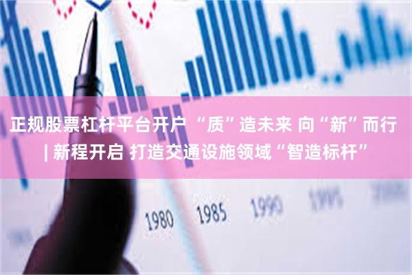 正规股票杠杆平台开户 “质”造未来 向“新”而行 | 新程开启 打造交通设施领域“智造标杆”