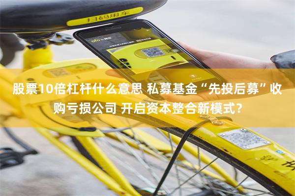 股票10倍杠杆什么意思 私募基金“先投后募”收购亏损公司 开启资本整合新模式？