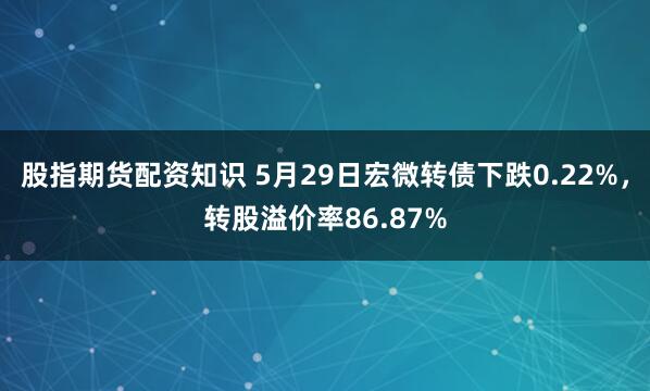 股指期货配资知识 5月29日宏微转债下跌0.22%，转股溢价率86.87%