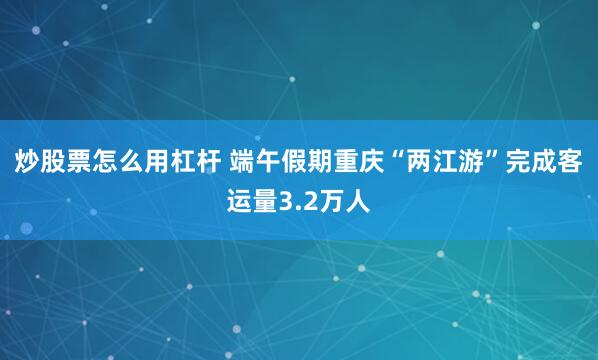 炒股票怎么用杠杆 端午假期重庆“两江游”完成客运量3.2万人