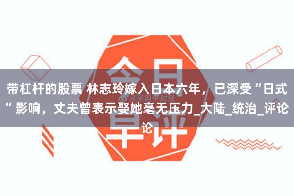 带杠杆的股票 林志玲嫁入日本六年，已深受“日式”影响，丈夫曾表示娶她毫无压力_大陆_统治_评论
