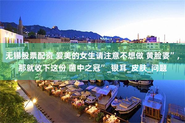 无锡股票配资 爱美的女生请注意不想做 黄脸婆”，那就收下这份 菌中之冠”_银耳_皮肤_问题
