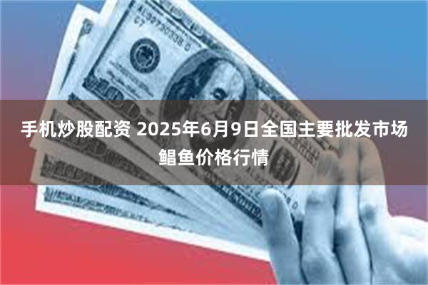 手机炒股配资 2025年6月9日全国主要批发市场鲳鱼价格行情