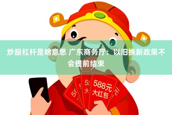 炒股杠杆是啥意思 广东商务厅：以旧换新政策不会提前结束
