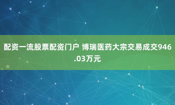 配资一流股票配资门户 博瑞医药大宗交易成交946.03万元